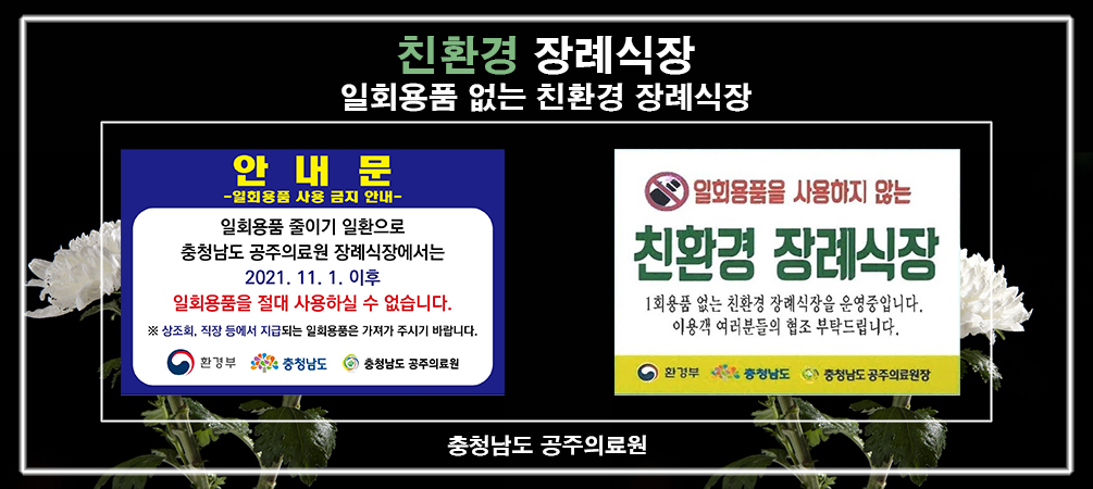 친환경 장례식장
일회용품 없는 친환경 장례식장
안내문
-일회용품 사용 금지 안내-
일회용품 줄이기 일환으로 충청남도 공주의료원 장례식장에서는 2021. 11. 1. 이후 일회용품을 절대 사용하실 수 없습니다.
※ 상조회, 직장 등에서 지급되는 일회용품은 가져가 주시기 바랍니다.
- 환경부, 충청남도, 충청남도 공주의료원-
일회용품을 사용하지 않는 친환경 장례식장
1회용품 없는 친환경 장례식장을 운영중입니다.
이용객 여러분들의 협조 부탁드립니다.
- 환경부, 충청남도, 충청남도 공주의료원-
충청남도 공주의료원